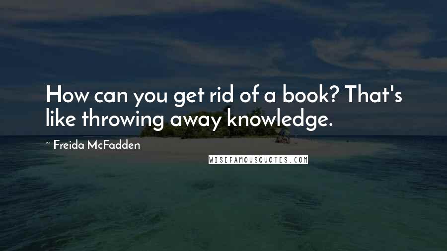 Freida McFadden Quotes: How can you get rid of a book? That's like throwing away knowledge.