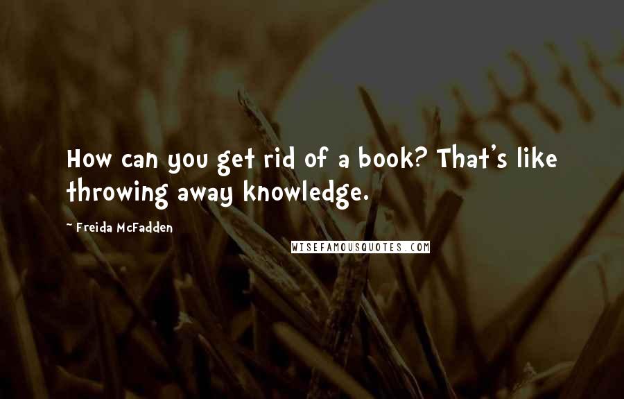 Freida McFadden Quotes: How can you get rid of a book? That's like throwing away knowledge.
