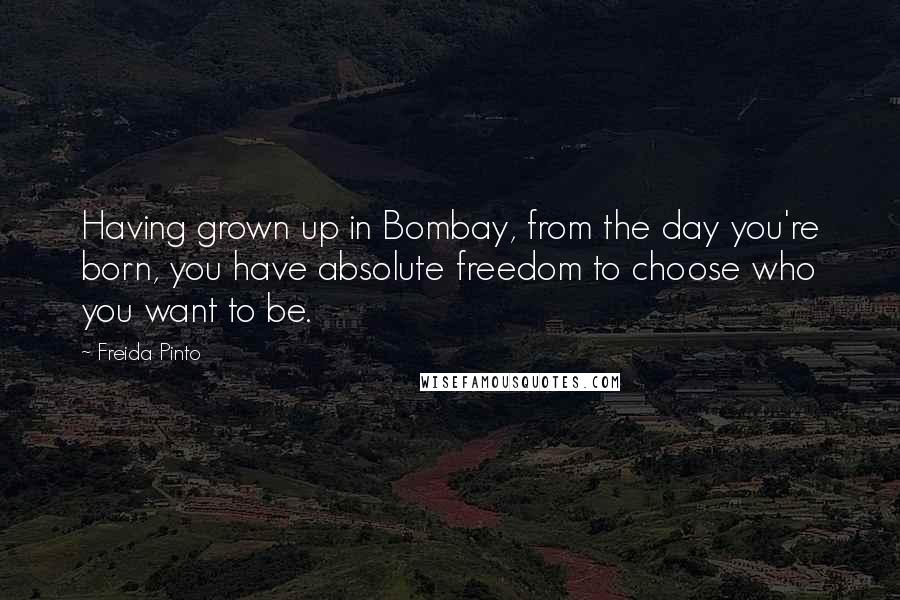 Freida Pinto Quotes: Having grown up in Bombay, from the day you're born, you have absolute freedom to choose who you want to be.