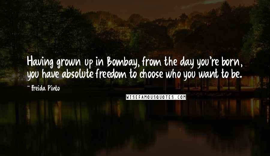 Freida Pinto Quotes: Having grown up in Bombay, from the day you're born, you have absolute freedom to choose who you want to be.