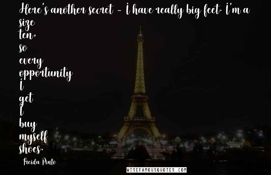 Freida Pinto Quotes: Here's another secret - I have really big feet. I'm a size ten, so every opportunity I get I buy myself shoes.