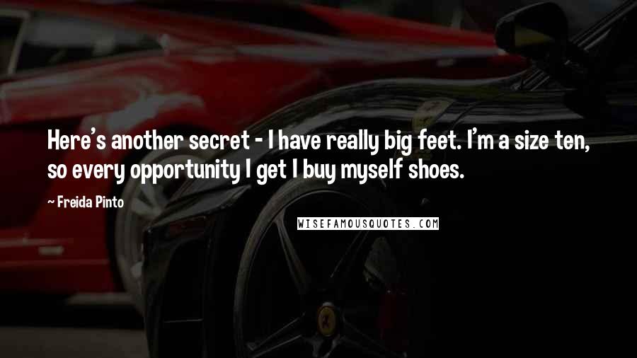 Freida Pinto Quotes: Here's another secret - I have really big feet. I'm a size ten, so every opportunity I get I buy myself shoes.