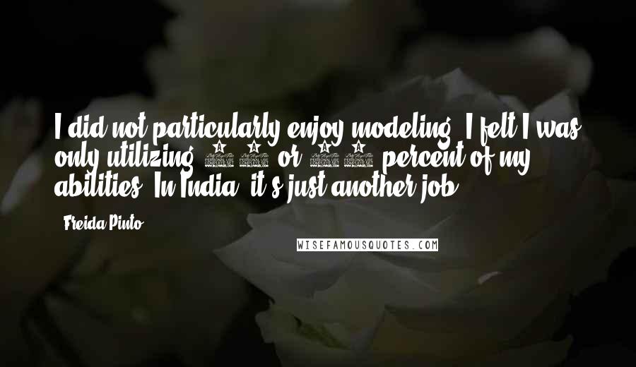 Freida Pinto Quotes: I did not particularly enjoy modeling. I felt I was only utilizing 10 or 20 percent of my abilities. In India, it's just another job.