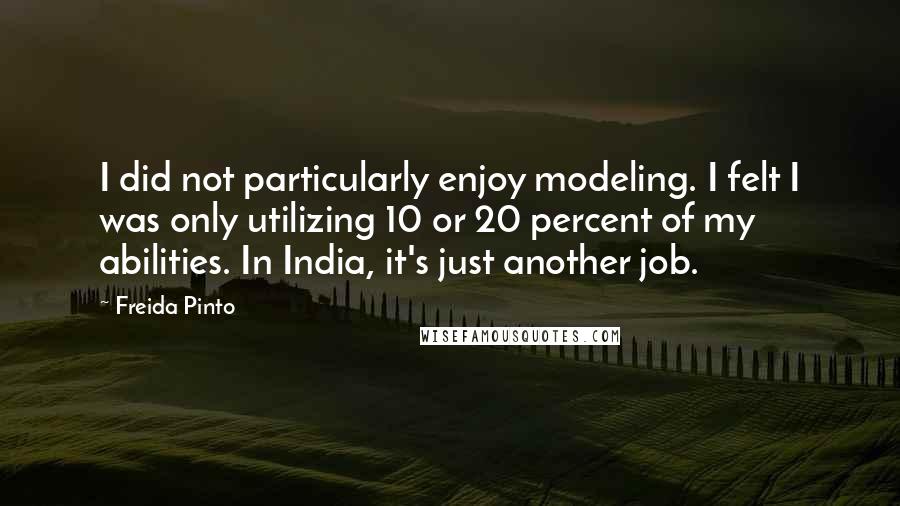 Freida Pinto Quotes: I did not particularly enjoy modeling. I felt I was only utilizing 10 or 20 percent of my abilities. In India, it's just another job.