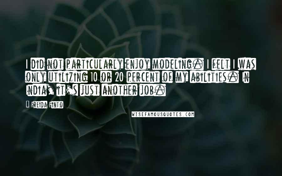 Freida Pinto Quotes: I did not particularly enjoy modeling. I felt I was only utilizing 10 or 20 percent of my abilities. In India, it's just another job.