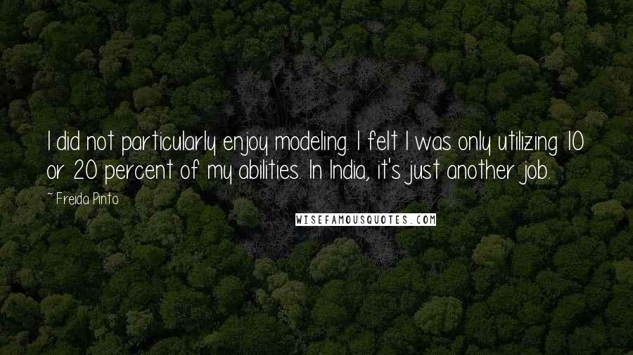 Freida Pinto Quotes: I did not particularly enjoy modeling. I felt I was only utilizing 10 or 20 percent of my abilities. In India, it's just another job.