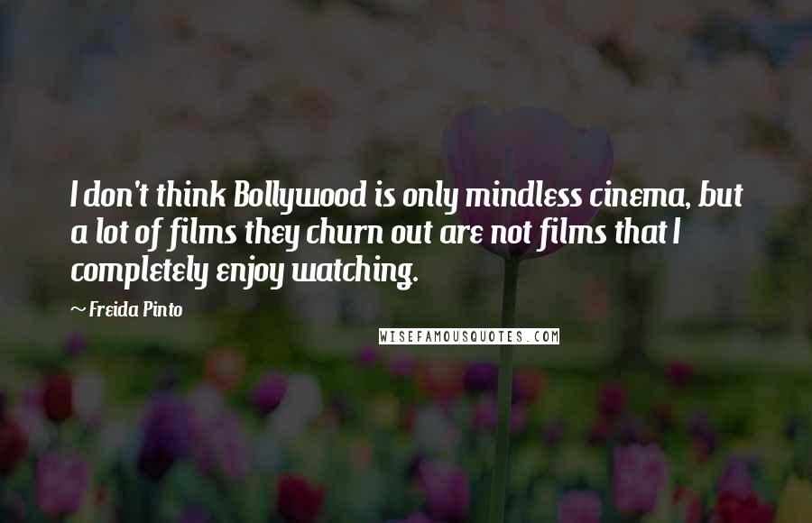 Freida Pinto Quotes: I don't think Bollywood is only mindless cinema, but a lot of films they churn out are not films that I completely enjoy watching.