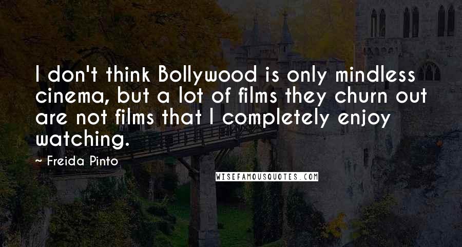 Freida Pinto Quotes: I don't think Bollywood is only mindless cinema, but a lot of films they churn out are not films that I completely enjoy watching.