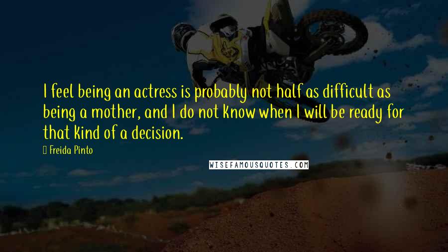 Freida Pinto Quotes: I feel being an actress is probably not half as difficult as being a mother, and I do not know when I will be ready for that kind of a decision.