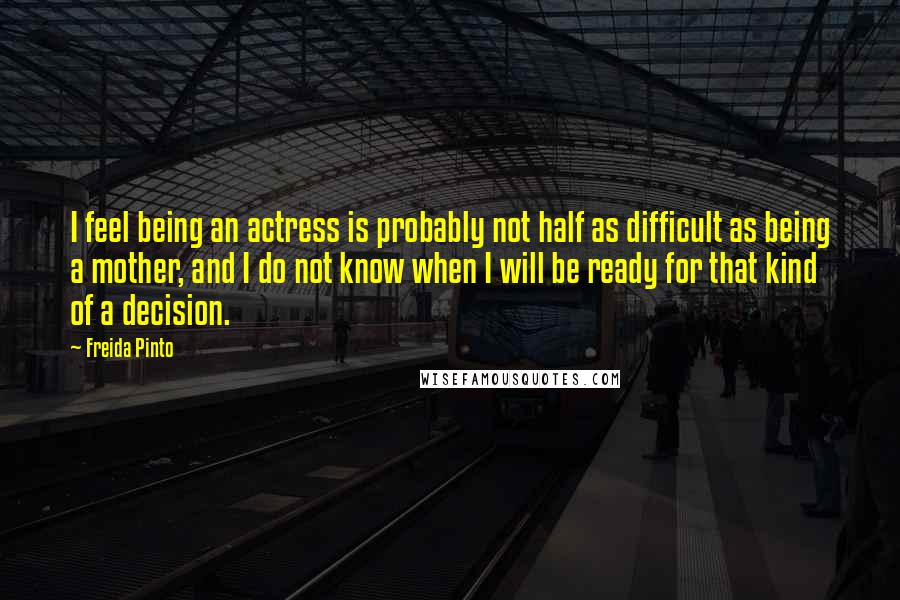 Freida Pinto Quotes: I feel being an actress is probably not half as difficult as being a mother, and I do not know when I will be ready for that kind of a decision.