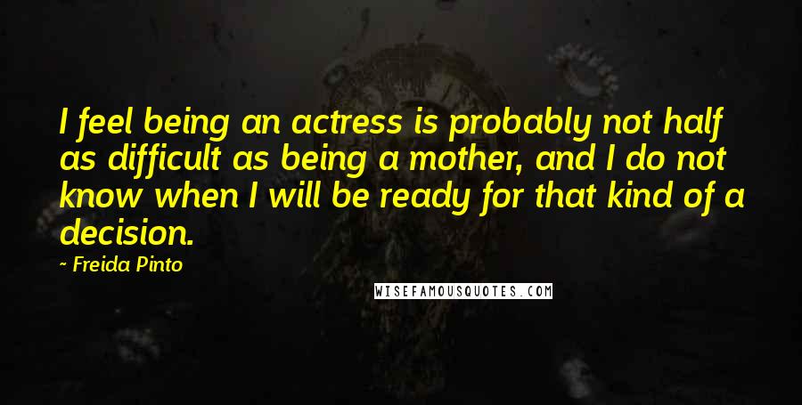 Freida Pinto Quotes: I feel being an actress is probably not half as difficult as being a mother, and I do not know when I will be ready for that kind of a decision.