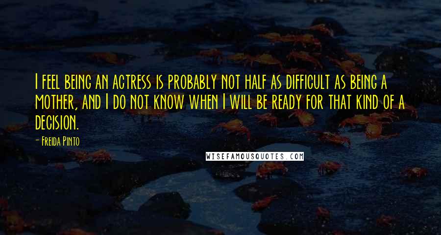 Freida Pinto Quotes: I feel being an actress is probably not half as difficult as being a mother, and I do not know when I will be ready for that kind of a decision.