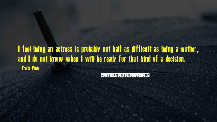 Freida Pinto Quotes: I feel being an actress is probably not half as difficult as being a mother, and I do not know when I will be ready for that kind of a decision.