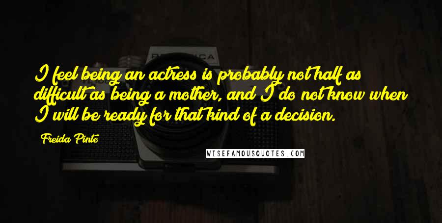 Freida Pinto Quotes: I feel being an actress is probably not half as difficult as being a mother, and I do not know when I will be ready for that kind of a decision.