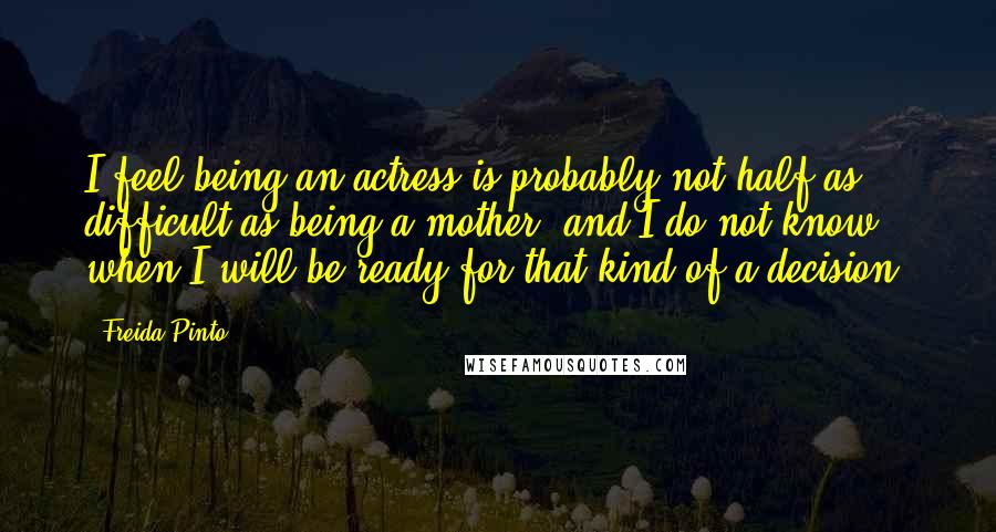 Freida Pinto Quotes: I feel being an actress is probably not half as difficult as being a mother, and I do not know when I will be ready for that kind of a decision.