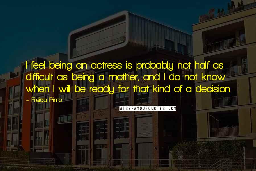 Freida Pinto Quotes: I feel being an actress is probably not half as difficult as being a mother, and I do not know when I will be ready for that kind of a decision.