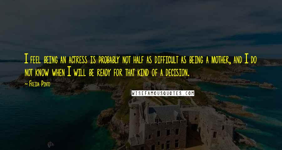 Freida Pinto Quotes: I feel being an actress is probably not half as difficult as being a mother, and I do not know when I will be ready for that kind of a decision.