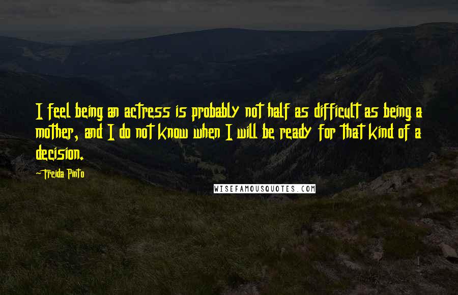 Freida Pinto Quotes: I feel being an actress is probably not half as difficult as being a mother, and I do not know when I will be ready for that kind of a decision.