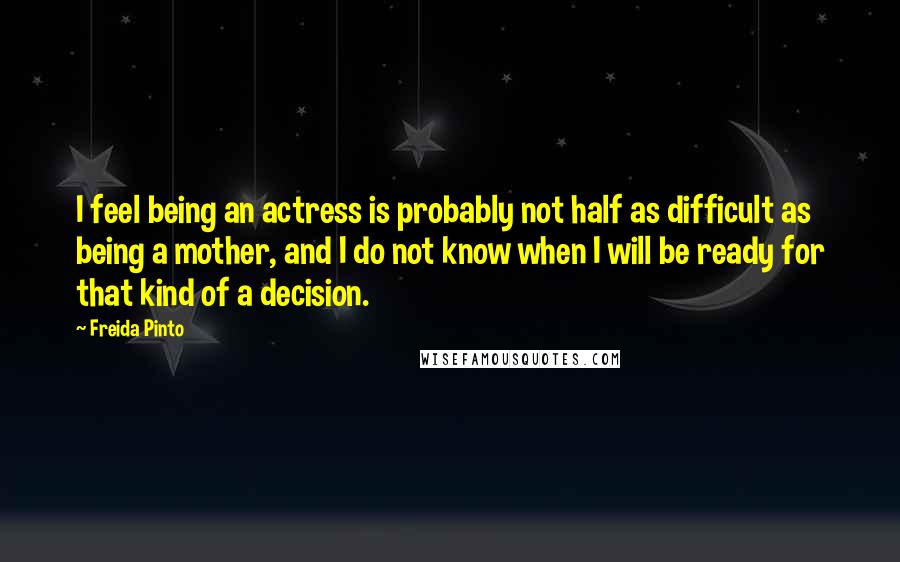 Freida Pinto Quotes: I feel being an actress is probably not half as difficult as being a mother, and I do not know when I will be ready for that kind of a decision.