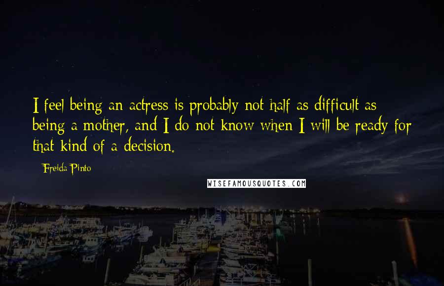 Freida Pinto Quotes: I feel being an actress is probably not half as difficult as being a mother, and I do not know when I will be ready for that kind of a decision.