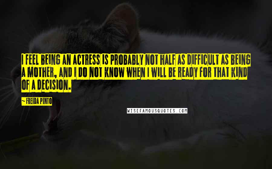 Freida Pinto Quotes: I feel being an actress is probably not half as difficult as being a mother, and I do not know when I will be ready for that kind of a decision.