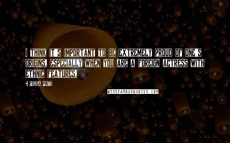 Freida Pinto Quotes: I think it's important to be extremely proud of one's origins, especially when you are a foreign actress with ethnic features.