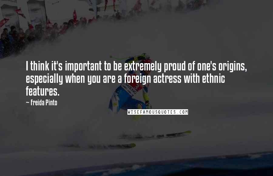 Freida Pinto Quotes: I think it's important to be extremely proud of one's origins, especially when you are a foreign actress with ethnic features.