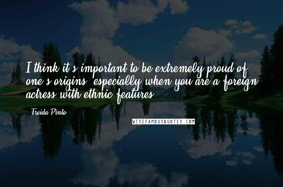 Freida Pinto Quotes: I think it's important to be extremely proud of one's origins, especially when you are a foreign actress with ethnic features.