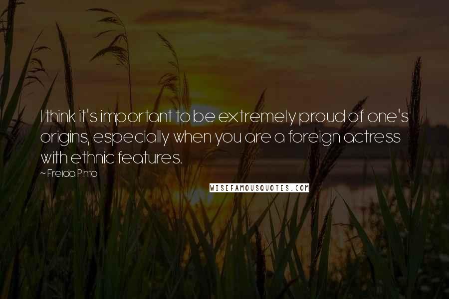 Freida Pinto Quotes: I think it's important to be extremely proud of one's origins, especially when you are a foreign actress with ethnic features.