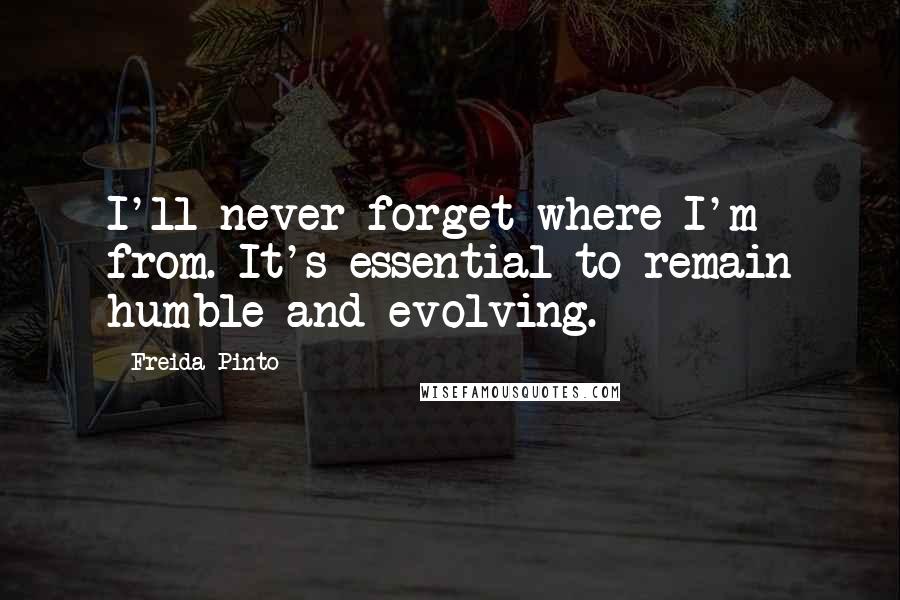 Freida Pinto Quotes: I'll never forget where I'm from. It's essential to remain humble and evolving.