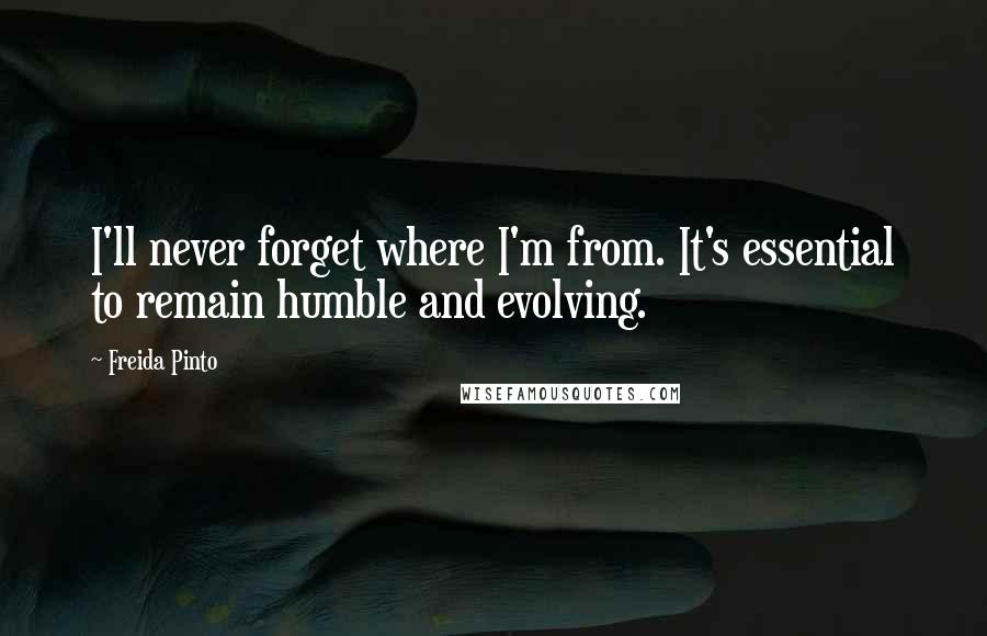 Freida Pinto Quotes: I'll never forget where I'm from. It's essential to remain humble and evolving.