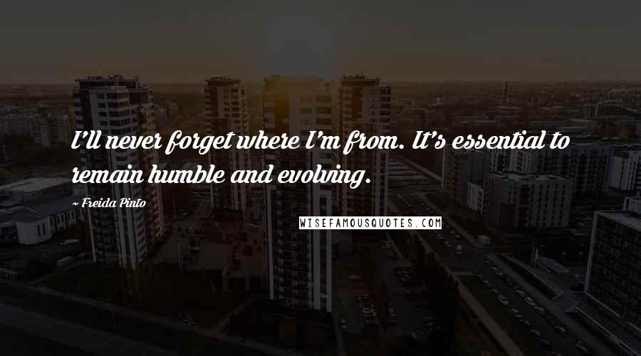 Freida Pinto Quotes: I'll never forget where I'm from. It's essential to remain humble and evolving.