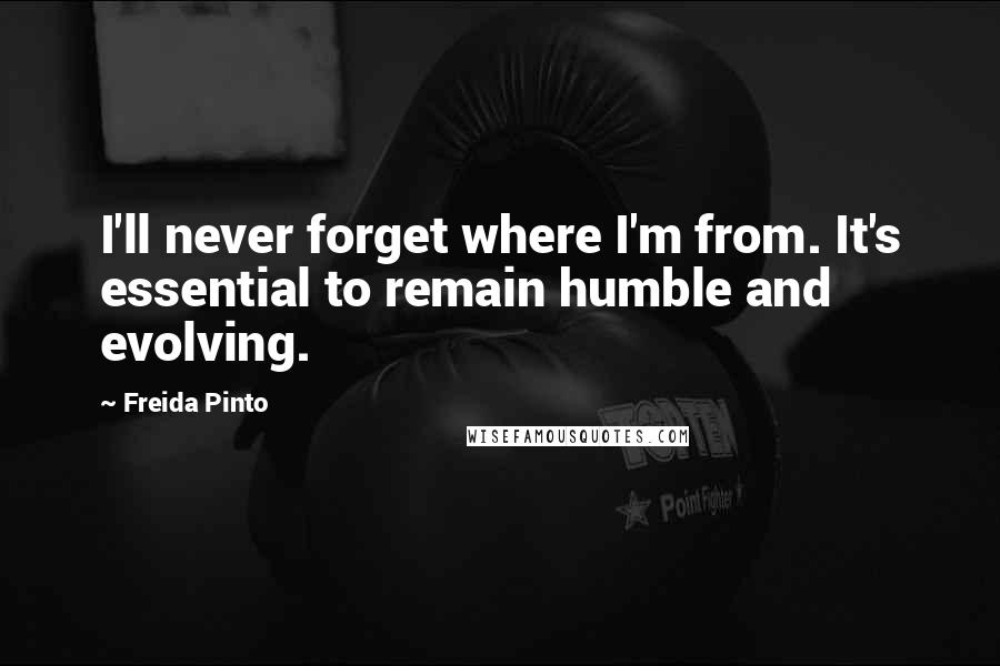 Freida Pinto Quotes: I'll never forget where I'm from. It's essential to remain humble and evolving.