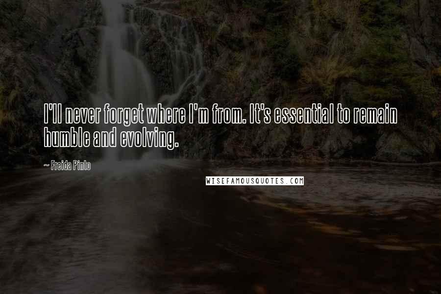 Freida Pinto Quotes: I'll never forget where I'm from. It's essential to remain humble and evolving.