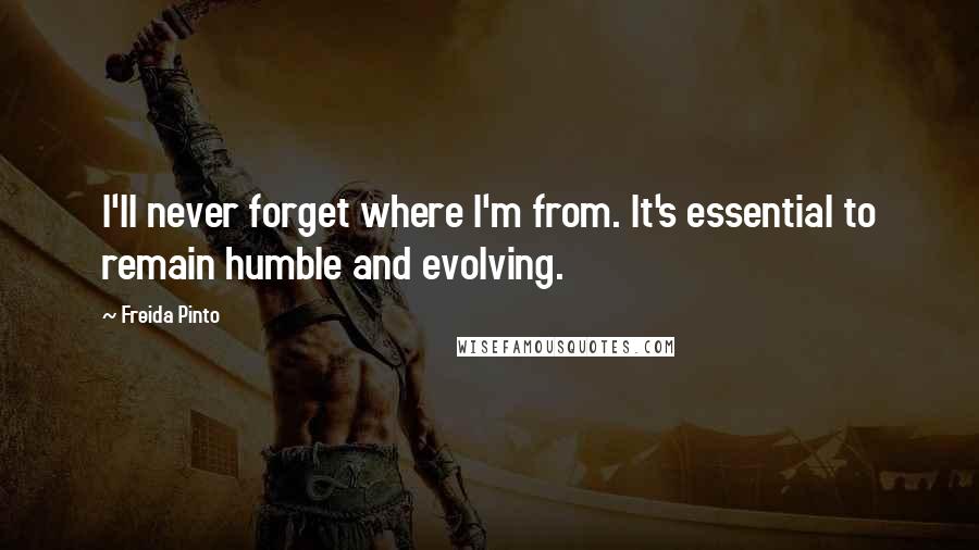 Freida Pinto Quotes: I'll never forget where I'm from. It's essential to remain humble and evolving.