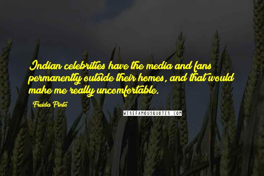 Freida Pinto Quotes: Indian celebrities have the media and fans permanently outside their homes, and that would make me really uncomfortable.