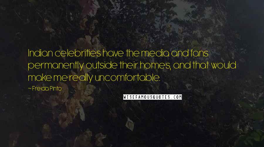 Freida Pinto Quotes: Indian celebrities have the media and fans permanently outside their homes, and that would make me really uncomfortable.