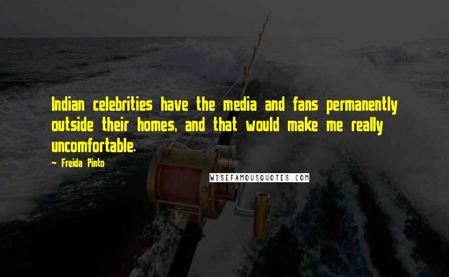 Freida Pinto Quotes: Indian celebrities have the media and fans permanently outside their homes, and that would make me really uncomfortable.