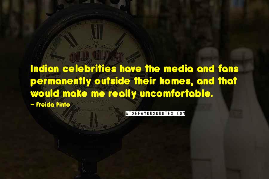 Freida Pinto Quotes: Indian celebrities have the media and fans permanently outside their homes, and that would make me really uncomfortable.