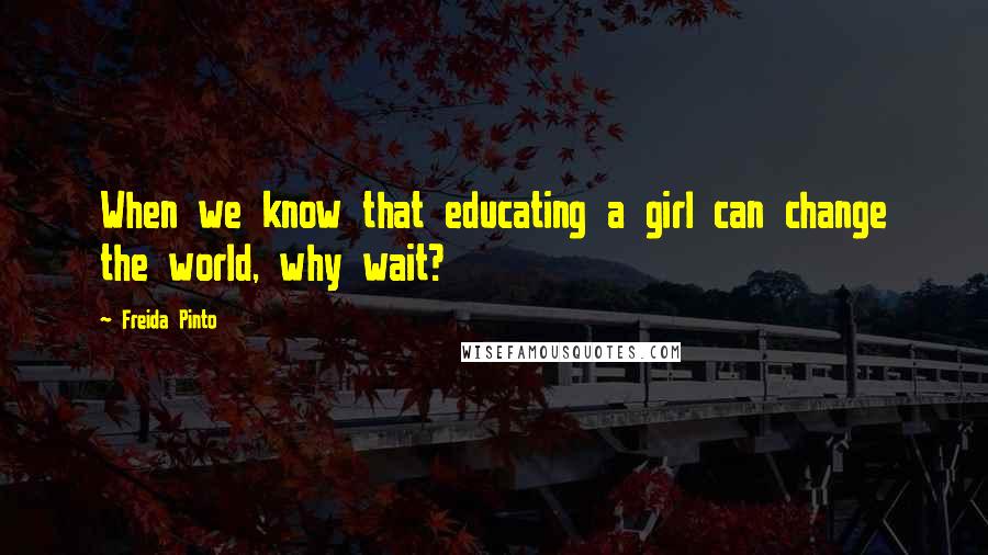 Freida Pinto Quotes: When we know that educating a girl can change the world, why wait?