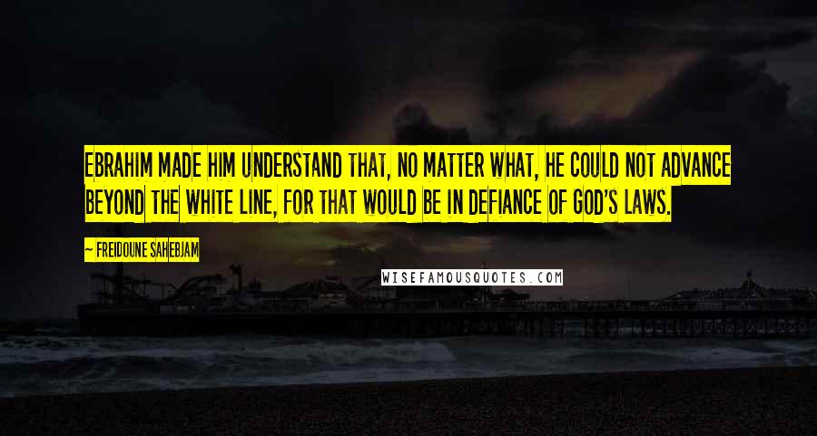 Freidoune Sahebjam Quotes: Ebrahim made him understand that, no matter what, he could not advance beyond the white line, for that would be in defiance of God's laws.