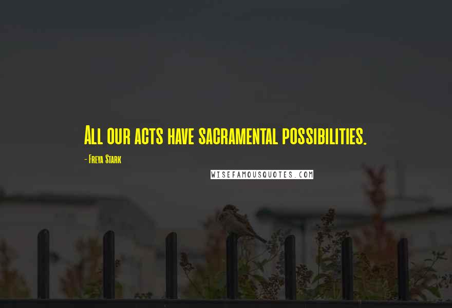 Freya Stark Quotes: All our acts have sacramental possibilities.