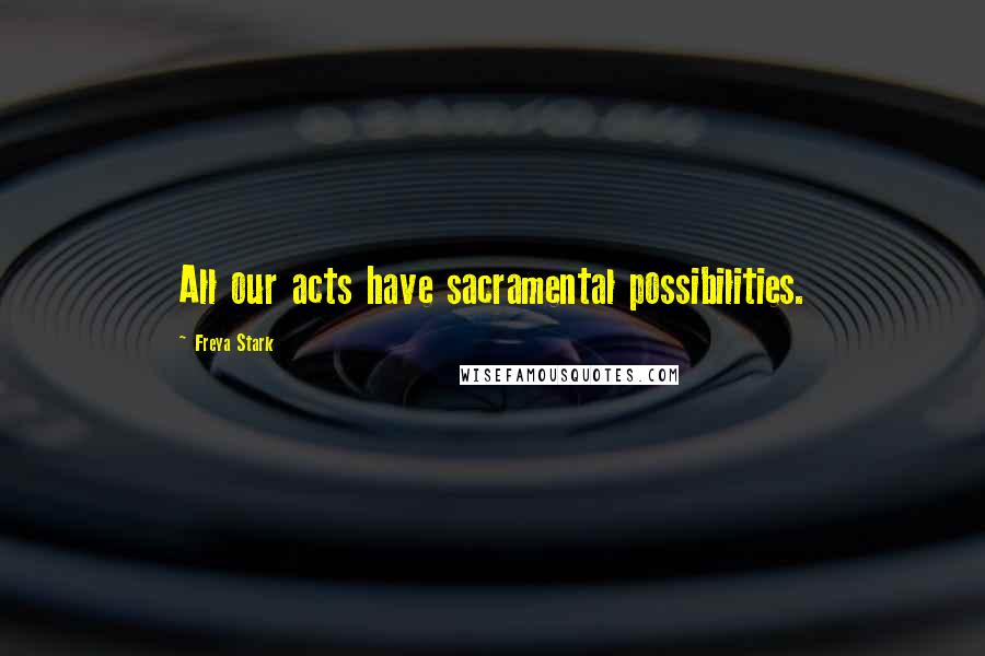 Freya Stark Quotes: All our acts have sacramental possibilities.