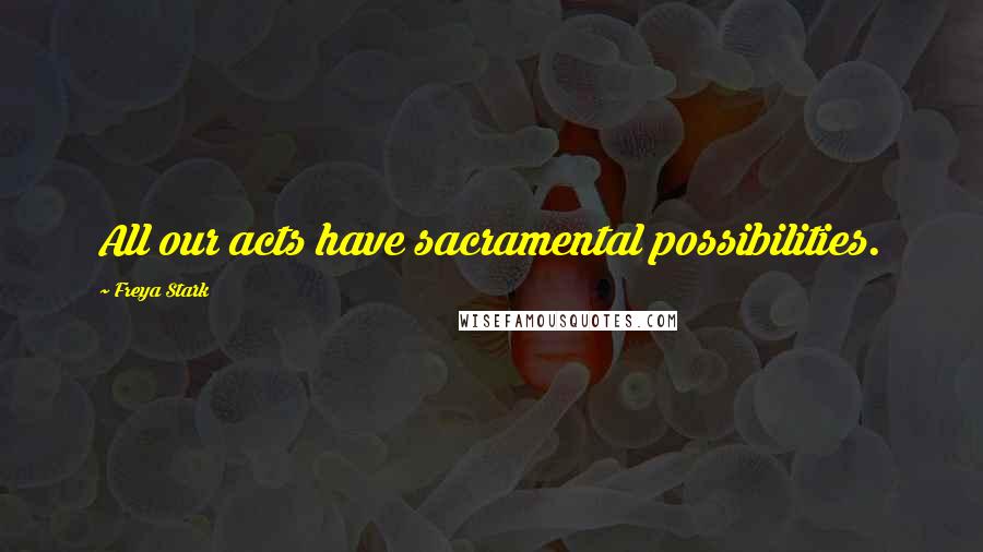 Freya Stark Quotes: All our acts have sacramental possibilities.