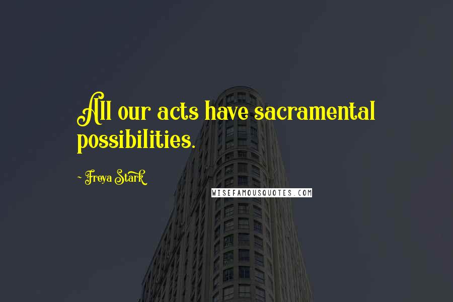 Freya Stark Quotes: All our acts have sacramental possibilities.