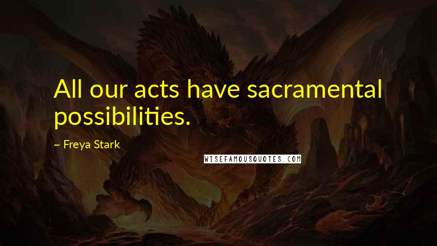 Freya Stark Quotes: All our acts have sacramental possibilities.