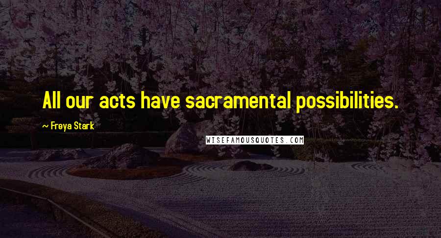 Freya Stark Quotes: All our acts have sacramental possibilities.