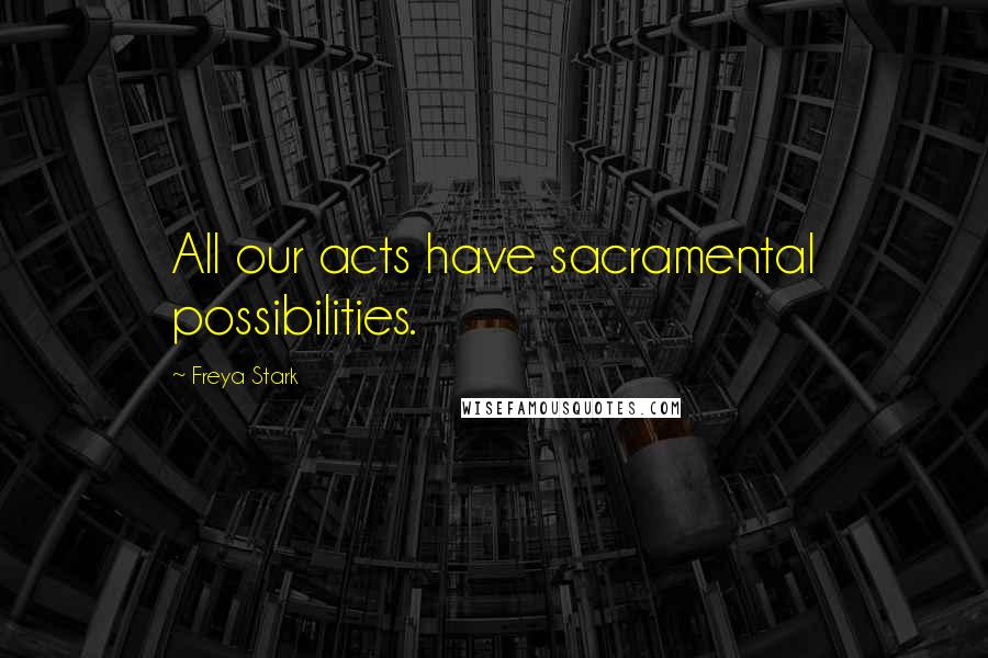 Freya Stark Quotes: All our acts have sacramental possibilities.