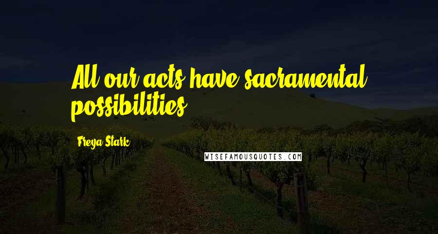 Freya Stark Quotes: All our acts have sacramental possibilities.