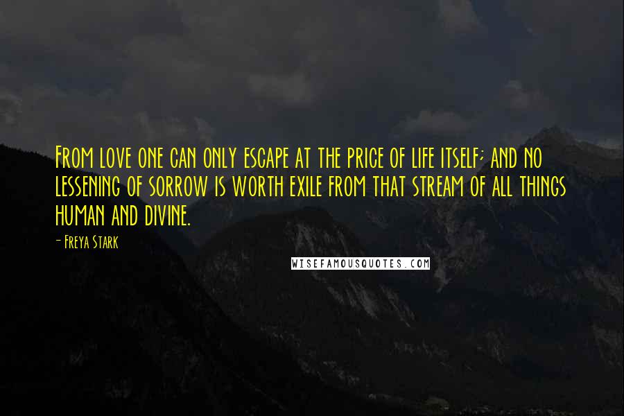 Freya Stark Quotes: From love one can only escape at the price of life itself; and no lessening of sorrow is worth exile from that stream of all things human and divine.